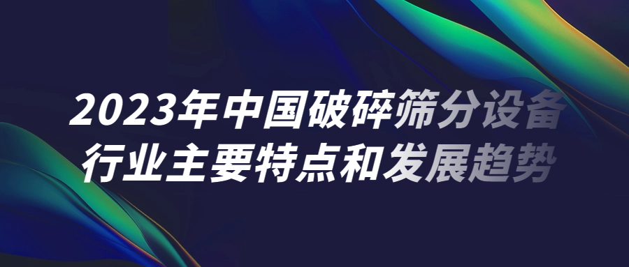 2023年中國(guó)破碎篩分設(shè)備行業(yè)主要特點(diǎn)和發(fā)展趨勢(shì)